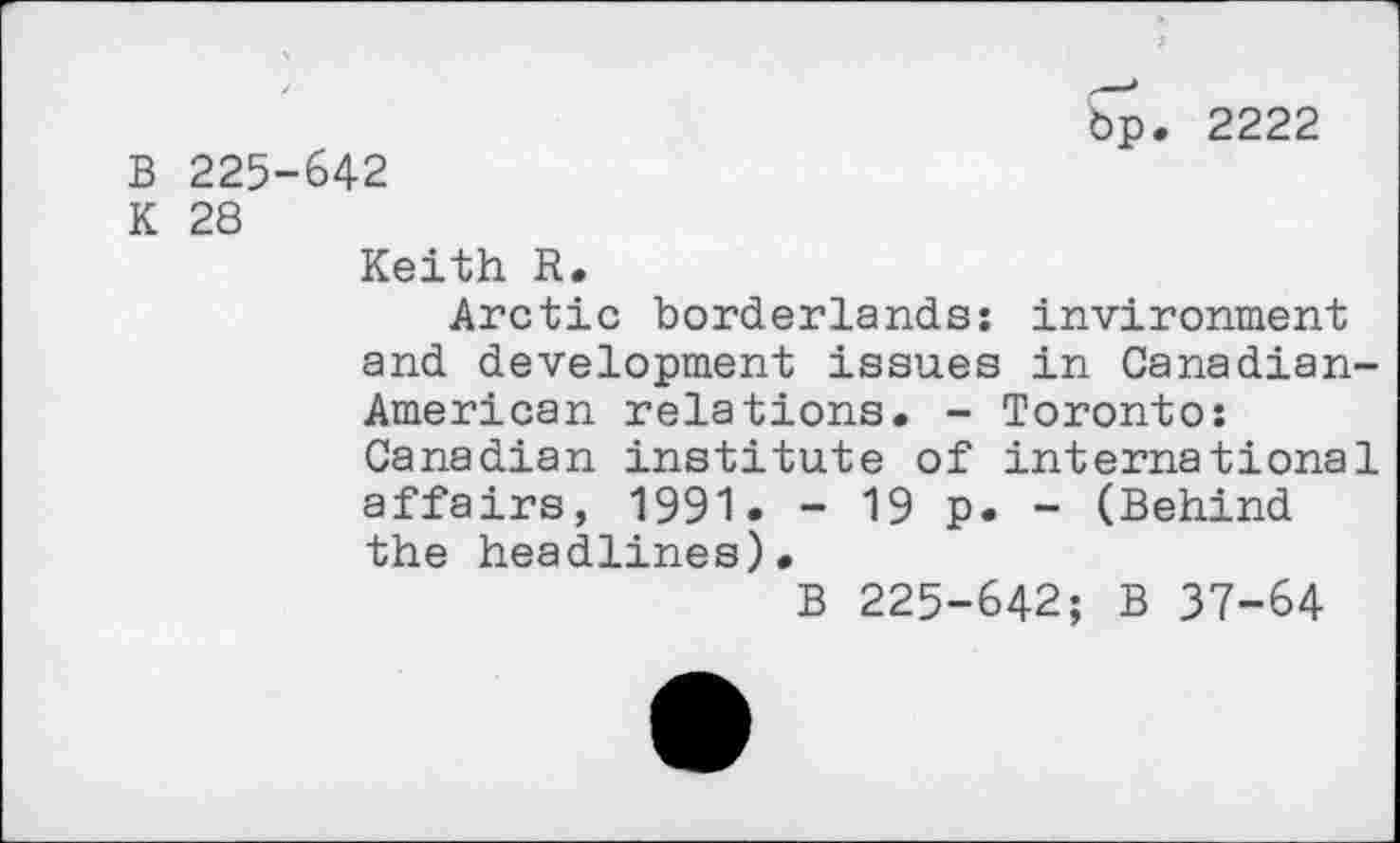 ﻿bp. 2222
B 225-642
K 28
Keith R.
Arctic borderlands: invironment and development issues in Canadian-American relations. - Toronto: Canadian institute of international affairs, 1991. - 19 p. - (Behind the headlines).
B 225-642; B 37-64